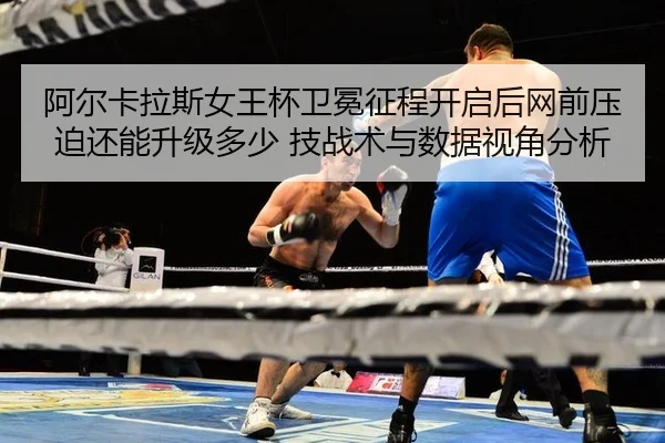 阿尔卡拉斯女王杯卫冕征程开启后网前压迫还能升级多少 技战术与数据视角分析