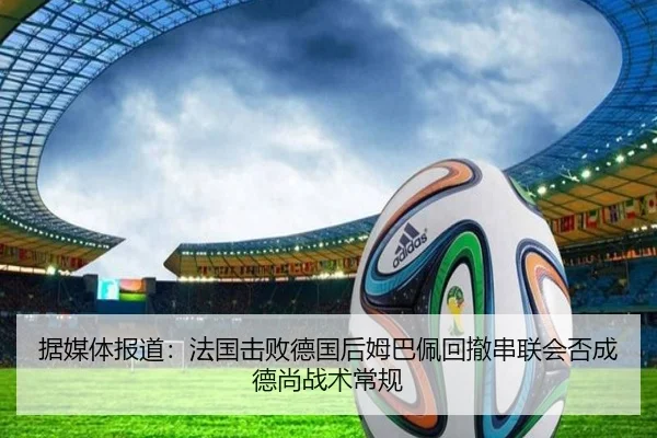 据媒体报道：法国击败德国后姆巴佩回撤串联会否成德尚战术常规