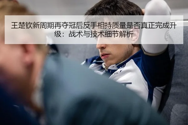 王楚钦新周期再夺冠后反手相持质量是否真正完成升级：战术与技术细节解析